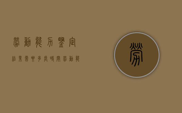 劳动能力鉴定结果需要多长时间（劳动能力鉴定多长时间出结果?）