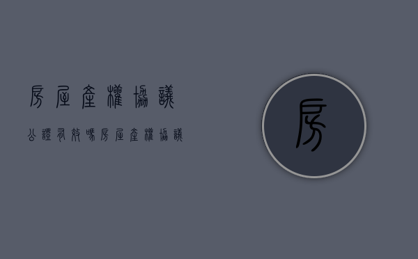 房屋产权协议公证有效吗（房屋产权协议公证费用多少）
