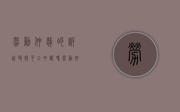 劳动仲裁的诉讼时效可以中断吗（劳动仲裁起诉期限适用中断吗）