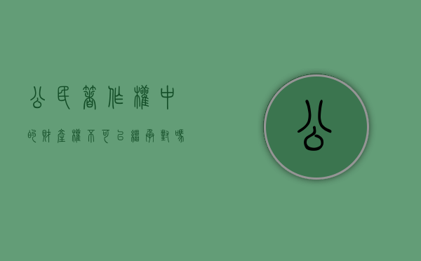 公民著作权中的财产权不可以继承对吗（公民的著作权在何种情况下产生）