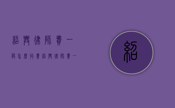 绍兴律师费一般怎么收费（绍兴律师费一般怎么收费的）