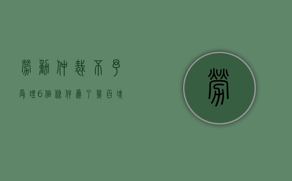 劳动仲裁不予受理6个条件（为了几百块钱劳动仲裁值得吗）