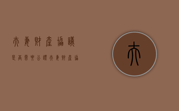 夫妻财产协议是否需要公证（夫妻财产协议需要公证吗怎么写范本）