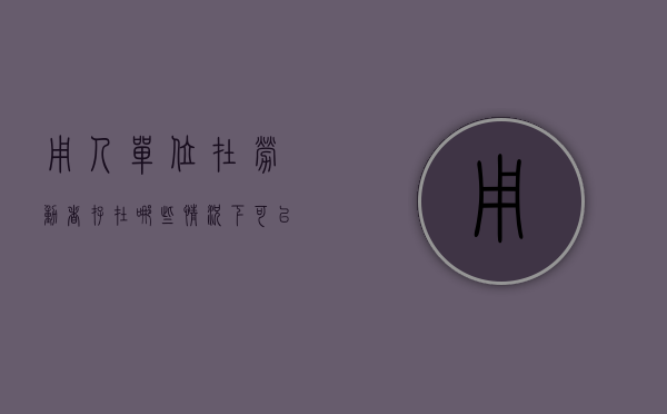 用人单位在劳动者存在哪些情况下可以单方解除劳动合同（哪些情况劳动者可以单方面解除劳动合同）