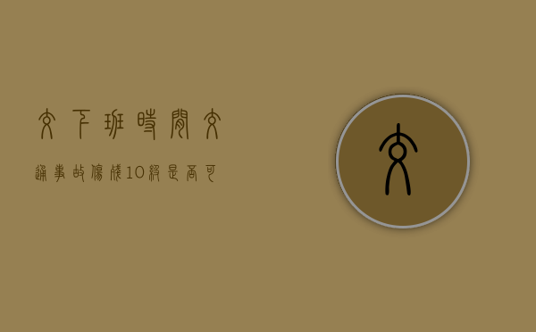 交下班时间交通事故伤残10级是否可以得到赔偿?(交通下午几点上班) 交下班时间交通事故伤残10级是否可以得到赔偿?(交通下午几点上班)