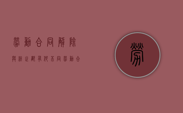 劳动合同解除与终止都有何不同（劳动合同的解除与终止条件）