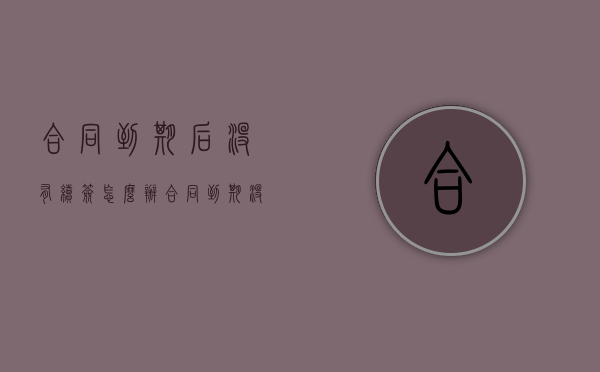 合同到期后没有续签怎么办？（合同到期没续签有赔偿吗）