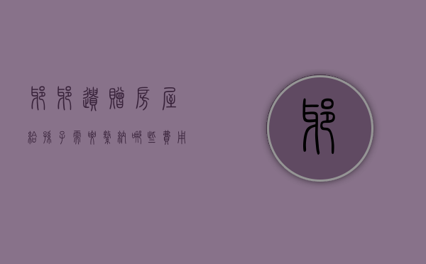 爷爷遗赠房屋给孙子需要缴纳哪些费用和费用（爷爷遗赠房屋给孙子需要缴纳哪些费用和手续）