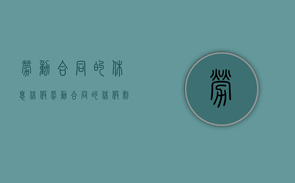 劳动合同的休息休假（劳动合同的休假制度怎么填写）