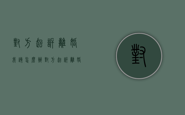 对方起诉离婚我该怎么办（对方起诉离婚我不同意有啥办法）