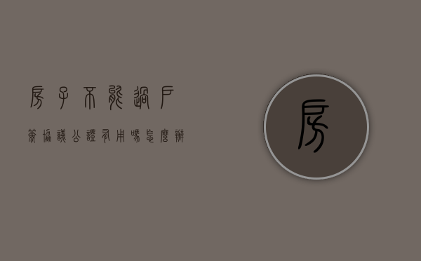 房子不能过户签协议公证有用吗怎么办（房子过不了户,签合同公证安全吗?）