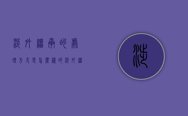 涉外继承的处理方式是怎么样的（涉外继承的处理方式是怎么样的法律规定）