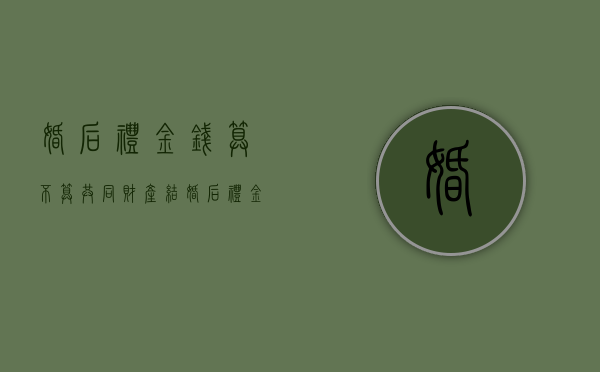 婚后礼金钱算不算共同财产（结婚后礼金会给老公吗）