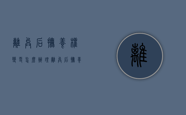 离异后抚养权变更怎么办理（离异后抚养权变更流程）