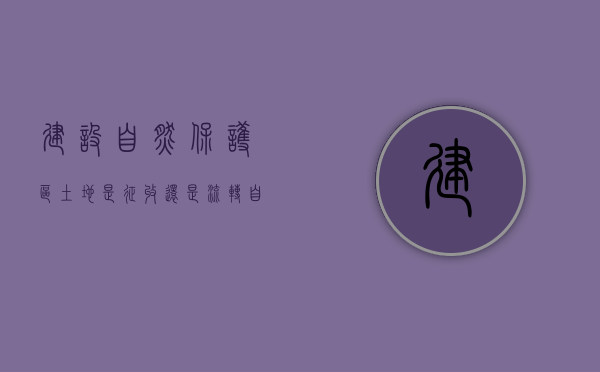 建设自然保护区,土地是征收还是流转（自然保护区的用地性质是什么）