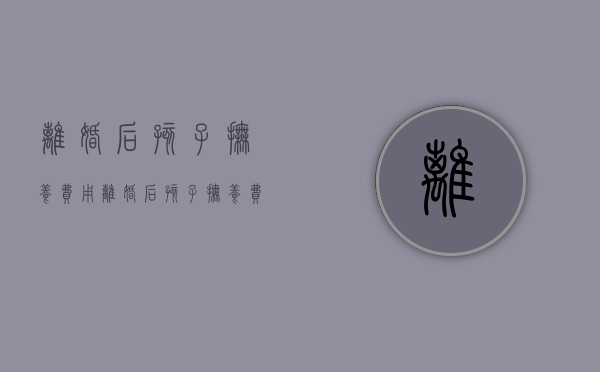 离婚后孩子抚养费用（离婚后孩子抚养费按照什么标准）