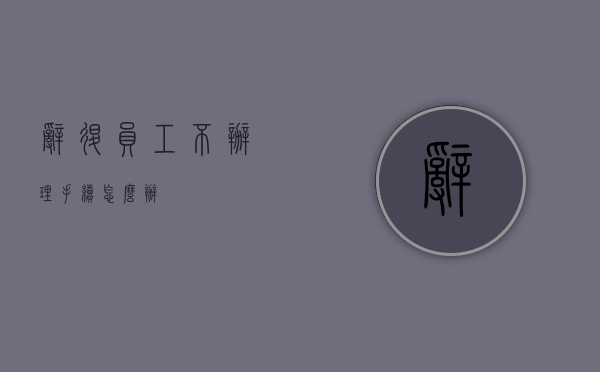 辞退员工不办理手续怎么办？