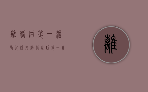 离婚后第一继承人顺序（离婚之后第一继承人是谁）