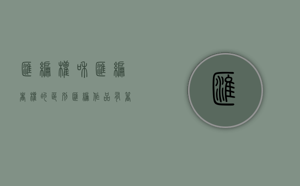汇编权和汇编者权的区别（汇编作品有著作权吗为什么）