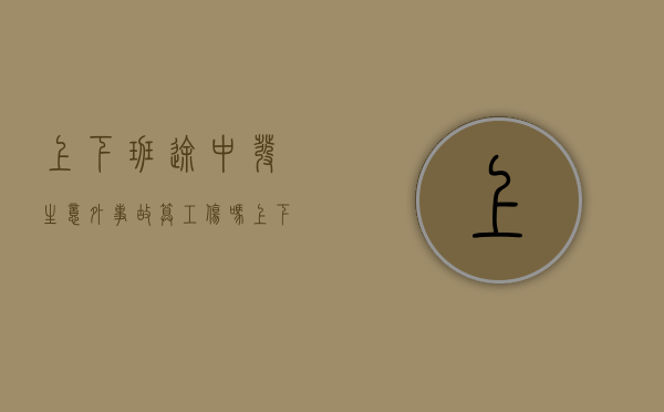 上下班途中发生意外事故算工伤吗（上下班途中意外受伤是否算工伤）