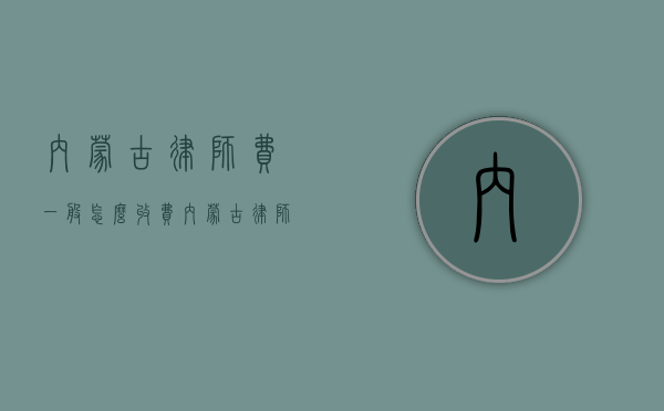 内蒙古律师费一般怎么收费（内蒙古律师收费办法及收费标准）