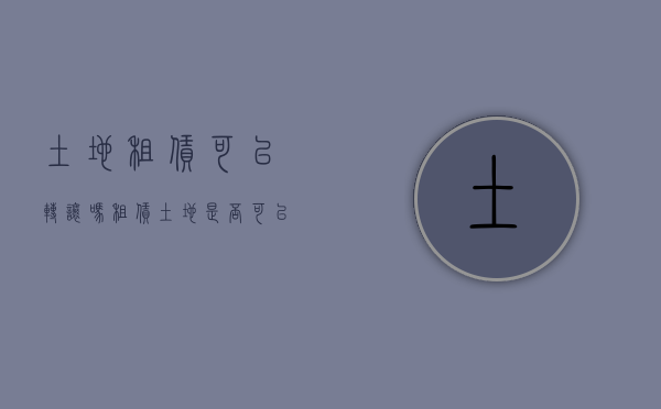 土地租赁可以转让吗（租赁土地是否可以转让）