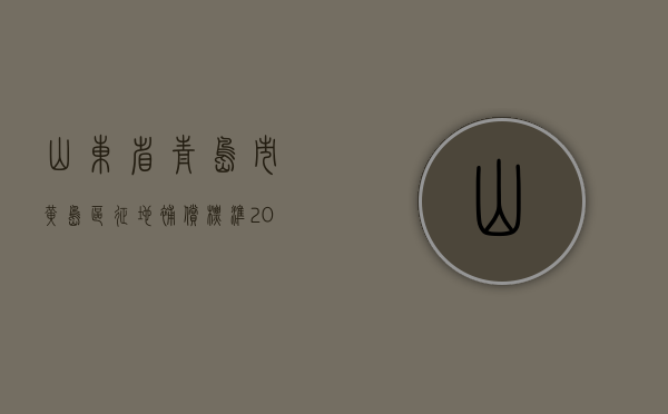 山东省青岛市黄岛区征地补偿标准（2021黄岛区拆迁补偿新标准）