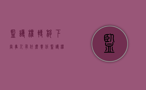 监护权转移下当事人有什么责任（监护权能不能转让）