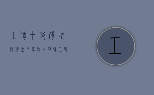 工伤十级残疾赔偿金是单位支付吗（工伤十级残疾赔偿金）