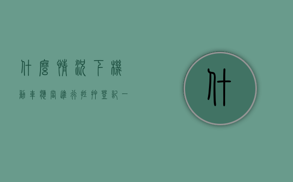 什么情况下机动车应当进行抵押登记（一般什么情况需要抵押车辆）