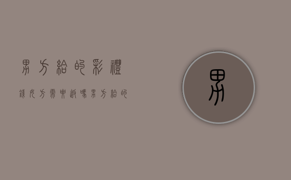 男方给的彩礼钱女方需要返吗（男方给的彩礼钱的用途）
