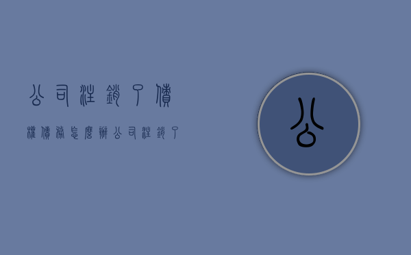公司注销了债权债务怎么办（公司注销了债权债务怎么办手续）
