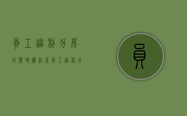 员工福利分房什么时候结束（员工福利分房离婚怎么分）