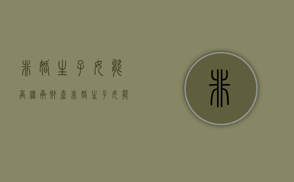 非婚生子女能否继承财产（非婚生子女能否继承权）