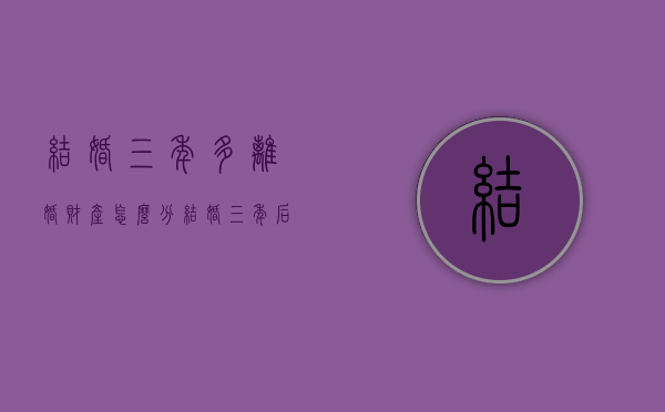 结婚三年多离婚财产怎么分（结婚三年后离婚财产怎么分割）