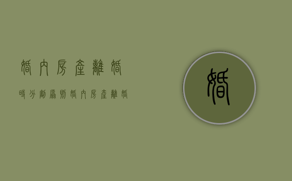 婚内房产离婚时分割原则（婚内房产离婚后怎样办理过户手续）