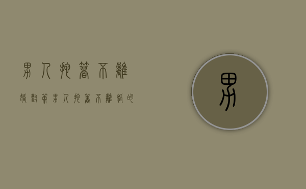 男人拖着不离婚对策（男人拖着不离婚的目的是什么原因）