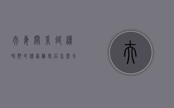 夫妻关系延续时期的债务离婚后怎么分割（哪些属于夫妻的婚姻关系,存续期间的夫妻共同财产）