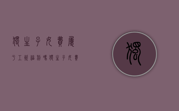 独生子女费属于工资福利吗（独生子女费计入工资总额吗）