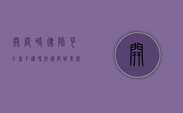 开庭时律师可以看手机吗？法律与职业规范的考量