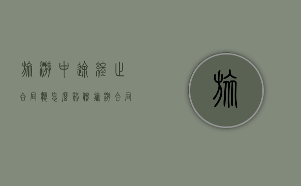 旅游中途终止合同应怎么赔偿（旅游合同取消如何赔偿标准）