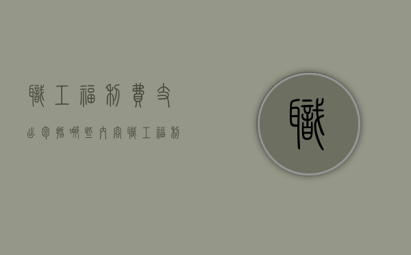 职工福利费支出包括哪些内容（职工福利费的使用范围文件）