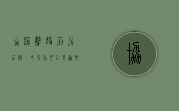 协议离婚后房产归一方所有,可以买卖吗?（协议离婚后房子怎么卖）