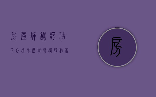 房屋拆迁评估不合理怎么办（拆迁评估不满意走什么程序）