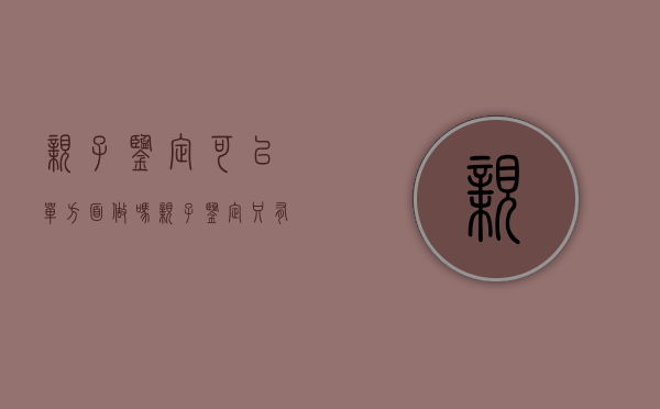 亲子鉴定可以单方面做吗（亲子鉴定只有父亲跟孩子可以吗）