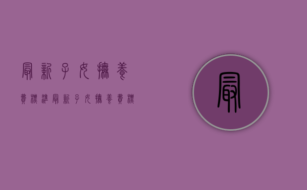 最新子女抚养费标准（最新子女抚养费标准城镇居民人均消费支出）