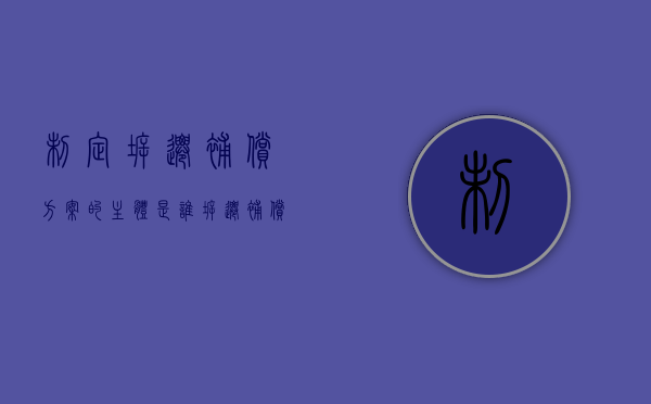 制定拆迁补偿方案的主体是谁（拆迁补偿的主体是否合理）