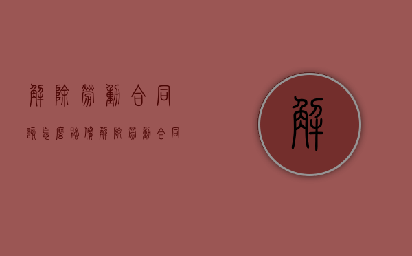 解除劳动合同该怎么赔偿（解除劳动合同的条件和程序）