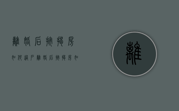 离婚后按揭房如何过户（离婚后按揭房如何过户给老公）