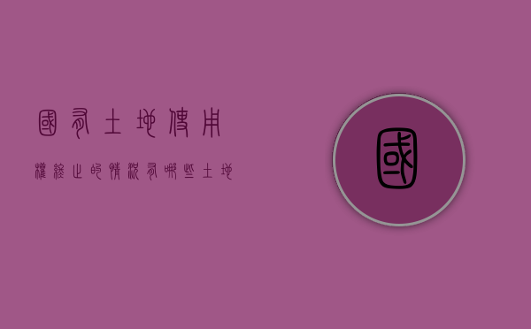国有土地使用权终止的情况有哪些（土地使用权终止后怎么办）